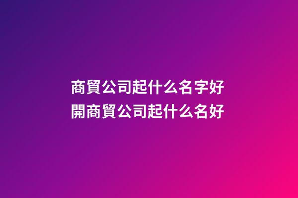 商貿公司起什么名字好 開商貿公司起什么名好
